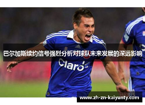 巴尔加斯续约信号强烈分析对球队未来发展的深远影响