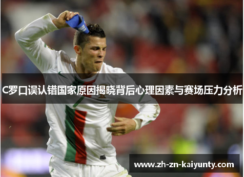 C罗口误认错国家原因揭晓背后心理因素与赛场压力分析