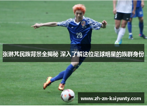 张琳芃民族背景全揭秘 深入了解这位足球明星的族群身份