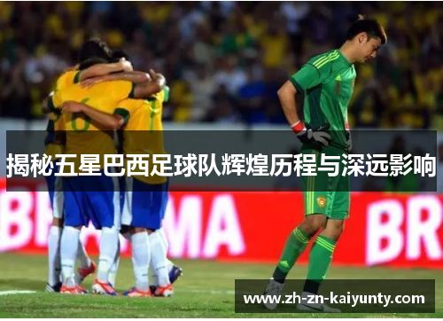 揭秘五星巴西足球队辉煌历程与深远影响
