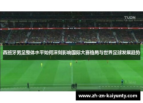 西班牙男足整体水平如何深刻影响国际大赛格局与世界足球发展趋势