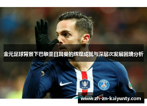 金元足球背景下巴黎圣日耳曼的辉煌成就与深层次发展困境分析