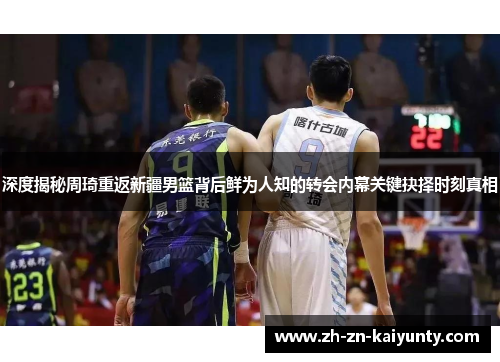 深度揭秘周琦重返新疆男篮背后鲜为人知的转会内幕关键抉择时刻真相
