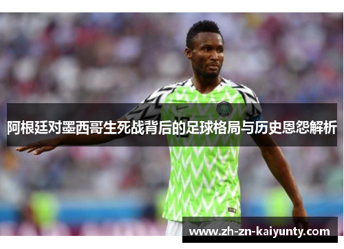 阿根廷对墨西哥生死战背后的足球格局与历史恩怨解析