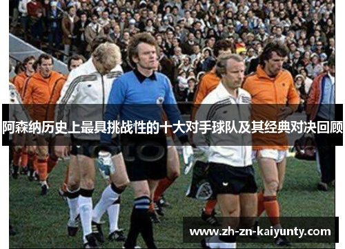 阿森纳历史上最具挑战性的十大对手球队及其经典对决回顾