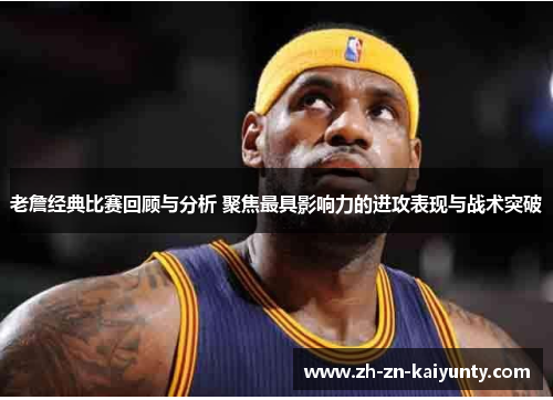 老詹经典比赛回顾与分析 聚焦最具影响力的进攻表现与战术突破